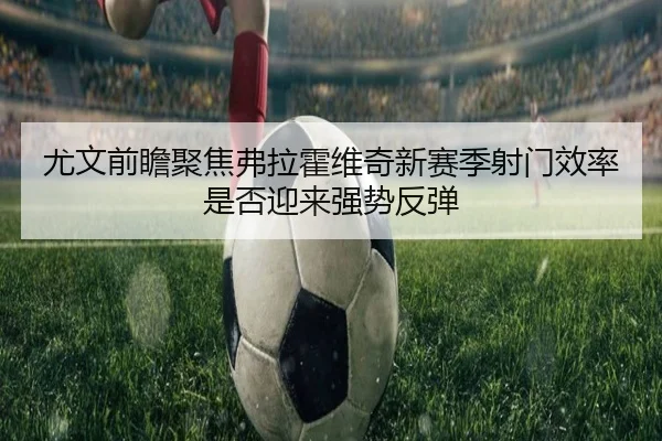 尤文前瞻聚焦弗拉霍维奇新赛季射门效率是否迎来强势反弹